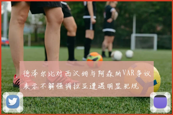 德泽尔比对西汉姆与阿森纳VAR争议表示不解强调拉亚遭遇明显犯规